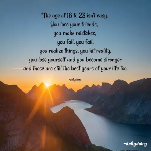 Quote by R.Preeti - "The age of 16 to 23 isn't easy.
You lose your friends, 
you make mistakes,
 you fall, you fail,
 you realize things, you hit reality,
 you lose yourself and you become stronger
 and those are still the best years of your life too.

-dailydairy - Made using Quotes Creator App, Post Maker App