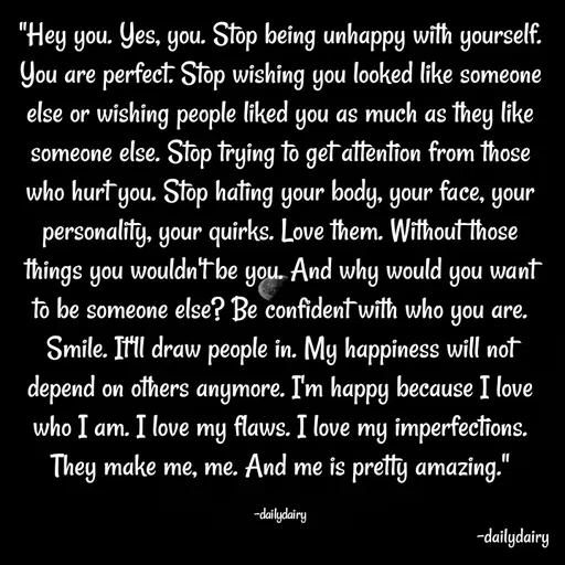 Quote by R.Preeti - "Hey you. Yes, you. Stop being unhappy with yourself. You are perfect. Stop wishing you looked like someone else or wishing people liked you as much as they like someone else. Stop trying to get attention from those who hurt you. Stop hating your body, your face, your personality, your quirks. Love them. Without those things you wouldn't be you. And why would you want to be someone else? Be confident with who you are. Smile. It'll draw people in. My happiness will not depend on others anymore. I'm happy because I love who I am. I love my flaws. I love my imperfections. They make me, me. And me is pretty amazing."

-dailydairy - Made using Quotes Creator App, Post Maker App