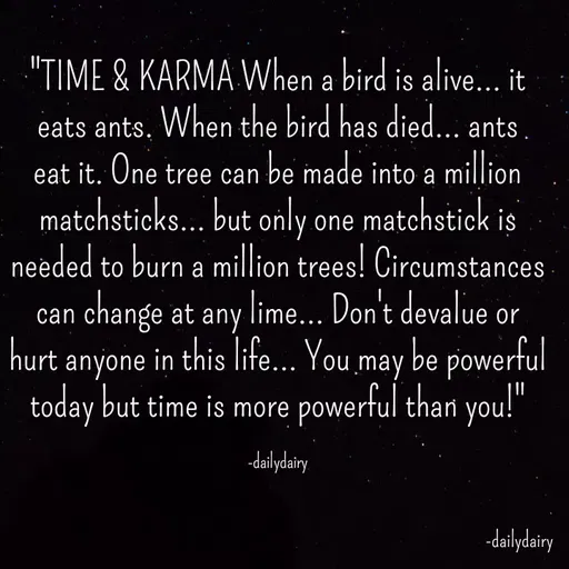 Quote by R.Preeti - "TIME & KARMA When a bird is alive... it eats ants. When the bird has died... ants eat it. One tree can be made into a million matchsticks... but only one matchstick is needed to burn a million trees! Circumstances can change at any lime... Don't devalue or hurt anyone in this life... You may be powerful today but time is more powerful than you!"

-dailydairy - Made using Quotes Creator App, Post Maker App