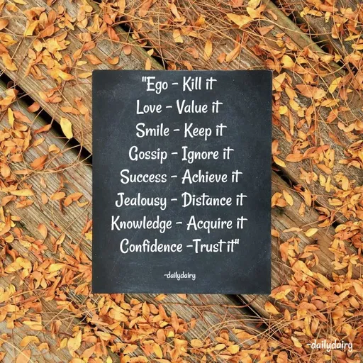 Quote by R.Preeti - "Ego - Kill it 
Love - Value it 
Smile - Keep it
 Gossip – Ignore it 
Success - Achieve it
 Jealousy - Distance it 
Knowledge - Acquire it 
Confidence -Trust it"

-dailydairy - Made using Quotes Creator App, Post Maker App