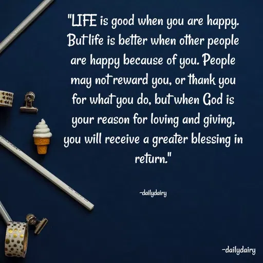 Quote by R.Preeti - "LIFE is good when you are happy. But life is better when other people are happy because of you. People may not reward you, or thank you for what you do, but when God is your reason for loving and giving, you will receive a greater blessing in return."


-dailydairy - Made using Quotes Creator App, Post Maker App