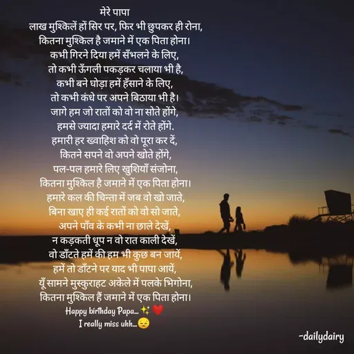 Quote by R.Preeti - मेरे पापा
 लाख मुश्किलें हों सिर पर, फिर भी छुपकर ही रोना,
 कितना मुश्किल है जमाने में एक पिता होना। 
 कभी गिरने दिया हमें सँभलने के लिए, 
 तो कभी ऊँगली पकड़कर चलाया भी है,
 कभी बने घोड़ा हमें हँसाने के लिए, 
 तो कभी कंधे पर अपने बिठाया भी है। 
 जागे हम जो रातों को वो ना सोते होंगे, 
 हमसे ज्यादा हमारे दर्द में रोते होंगे.
 हमारी हर ख्वाहिश को वो पूरा कर दें, 
 कितने सपने वो अपने खोते होंगे,
 पल-पल हमारे लिए खुशियाँ संजोना,
 कितना मुश्किल है जमाने में एक पिता होना।
 हमारे कल की चिन्ता में जब वो खो जाते,
 बिना खाए ही कई रातों को वो सो जाते, 
अपने पाँव के कभी ना छाले देखें,
 न कड़कती धूप न वो रात काली देखें, 
 वो डाँटते हमें की हम भी कुछ बन जायें,
 हमें तो डाँटने पर याद भी पापा आयें, 
 यूँ सामने मुस्कुराहट अकेले में पलके भिगोना,
 कितना मुश्किल हैं जमाने में एक पिता होना।
Happy birthday Papa...✨❤️
I really miss uhh...😔

     

-dailydairy - Made using Quotes Creator App, Post Maker App