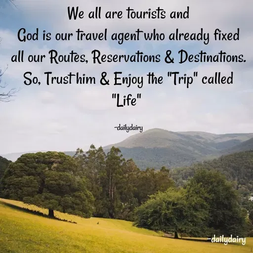 Quote by R.Preeti - We all are tourists and
God is our travel agent who already fixed all our Routes, Reservations & Destinations.
So, Trust him & Enjoy the "Trip" called "Life" 

-dailydairy - Made using Quotes Creator App, Post Maker App