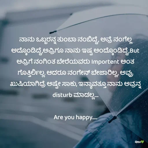 Quote by Anu Ningraj - ನಾನು ಒಬ್ಬರನ್ನ ತುಂಬಾ ನಂಬಿದ್ದೆ, ಅವ್ರೆ ನಂಗೆಲ್ಲ ಅದ್ಕೊಂಡಿದ್ದೆ,ಅವ್ರಿಗೂ ನಾನು ಇಷ್ಟ ಅಂದ್ಕೊಂಡಿದ್ದೆ,But ಅವ್ರಿಗೆ ನಂಗಿಂತ ಬೇರೆಯವರು Importent ಅಂತ ಗೊತ್ತಿರ್ಲಿಲ್ಲ. ಆದರೂ ನಂಗೇನ್ ಬೇಜಾರಿಲ್ಲ, ಅವ್ರು ಖುಷಿಯಾಗಿದ್ರೆ ಅಷ್ಟೇ ಸಾಕು, ಇನ್ಯಾವತ್ತೂ ನಾನು ಅವ್ರನ್ನ disturb ಮಾಡಲ್ಲ....

Are you happy..... - Made using Quotes Creator App, Post Maker App