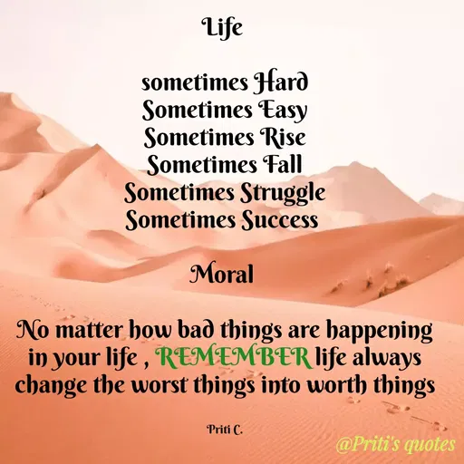 Quote by Priti Chavan - Life
sometimes Hard
Sometimes Easy
Sometimes Rise
Sometimes Fall
Sometimes Struggle
Sometimes Success
Moral
No matter how bað things are happening
in your life , REMEMBER life always
change the worst things into worth things
Priti C.
@Priti's quotes
 - Made using Quotes Creator App, Post Maker App