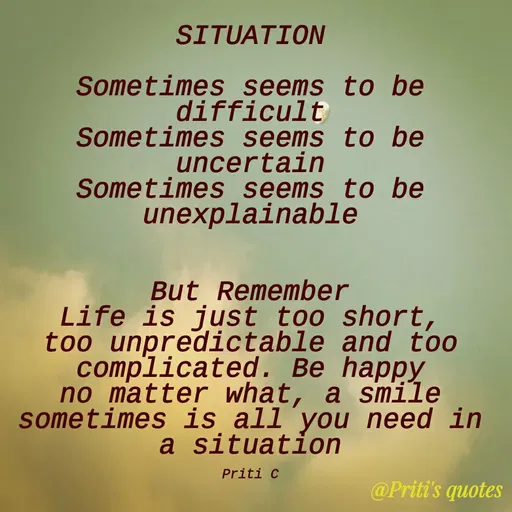 Quote by Priti Chavan - SITUATION
Sometimes seems to be
difficult
Sometimes seems to be
uncertain
Sometimes seems to be
unexplainable
But Remember
Life is just too short,
too unpredictable and too
complicated. Be happy
no matter what, a smile
sometimes is all you need in
a situation
Priti C
@Priti's quotes
 - Made using Quotes Creator App, Post Maker App