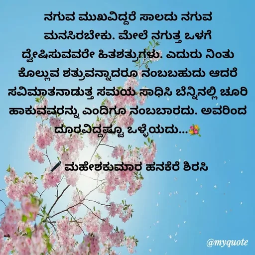 Quote by ಮಹೇಶಕುಮಾರ ಹನಕೆರೆ - ನಗುವ ಮುಖವಿದ್ದರೆ ಸಾಲದು ನಗುವ ಮನಸಿರಬೇಕು. ಮೇಲೆ ನಗುತ್ತ ಒಳಗೆ ದ್ವೇಷಿಸುವವರೇ ಹಿತಶತ್ರುಗಳು. ಎದುರು ನಿಂತು ಕೊಲ್ಲುವ ಶತ್ರುವನ್ನಾದರೂ ನಂಬಬಹುದು ಆದರೆ ಸವಿಮಾತನಾಡುತ್ತ ಸಮಯ ಸಾಧಿಸಿ ಬೆನ್ನಿನಲ್ಲಿ ಚೂರಿ ಹಾಕುವವರನ್ನು ಎಂದಿಗೂ ನಂಬಬಾರದು. ಅವರಿಂದ ದೂರವಿದ್ದಷ್ಟೂ ಒಳ್ಳೆಯದು...💐

🖋 ಮಹೇಶಕುಮಾರ ಹನಕೆರೆ ಶಿರಸಿ - Made using Quotes Creator App, Post Maker App