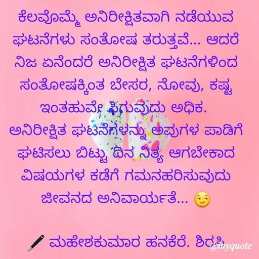 Quote by ಮಹೇಶಕುಮಾರ ಹನಕೆರೆ - ಕೆಲವೊಮ್ಮೆ ಅನಿರೀಕ್ಷಿತವಾಗಿ ನಡೆಯುವ ಘಟನೆಗಳು ಸಂತೋಷ ತರುತ್ತವೆ... ಆದರೆ ನಿಜ ಏನೆಂದರೆ ಅನಿರೀಕ್ಷಿತ ಘಟನೆಗಳಿಂದ ಸಂತೋಷಕ್ಕಿಂತ ಬೇಸರ, ನೋವು, ಕಷ್ಟ ಇಂತಹುವೇ ಸಿಗುವುದು ಅಧಿಕ. 
ಅನಿರೀಕ್ಷಿತ ಘಟನೆಗಳನ್ನು ಅವುಗಳ ಪಾಡಿಗೆ ಘಟಿಸಲು ಬಿಟ್ಟು ದಿನ ನಿತ್ಯ ಆಗಬೇಕಾದ ವಿಷಯಗಳ ಕಡೆಗೆ ಗಮನಹರಿಸುವುದು ಜೀವನದ ಅನಿವಾರ್ಯತೆ... 😏

🖋 ಮಹೇಶಕುಮಾರ ಹನಕೆರೆ. ಶಿರಸಿ - Made using Quotes Creator App, Post Maker App