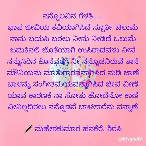 Quote by ಮಹೇಶಕುಮಾರ ಹನಕೆರೆ - ನನ್ನೊಲವಿನ ಗೆಳತಿ.....
ಭಾವ ಜೀವಿಯ ಕವಿಯಾಗಿಸಿದೆ ಸ್ಪೂರ್ತಿ ಚಿಲುಮೆ
ನಾನು ಬಯಸಿ ಬರಲು ನೀನು ನೀಡಿದೆ ಒಲುಮೆ
ಬದುಕಿನಲಿ ಜೊತೆಯಾಗಿ ಉಸಿರಾದವಳು ನೀನೆ
ನನ್ನುಸಿರಿನ ಕೊನೆವರೆಗೆ ನೀ ನನ್ನೊಡನಿರುವೆ ತಾನೆ
ಮೌನಿಯನು ಮಾತುಗಾರನನ್ನಾಗಿಸಿದ ನುಡಿ ಜಾಣೆ
ಬಾಳನ್ನು ಸಂಗೀತಮಯವನ್ನಾಗಿಸಿದ ಜೀವ ವೀಣೆ
ಯಾವ ಕಾರಣಕೆ ನಾ ಸೋತು ಹೋದೆನೋ ಕಾಣೆ
ನೀನಿಲ್ಲದಿರಲು ನನ್ನೊಡನೆ ಬಾಳಲಾರೆನು ನನ್ನಾಣೆ

🖋 ಮಹೇಶಕುಮಾರ ಹನಕೆರೆ. ಶಿರಸಿ - Made using Quotes Creator App, Post Maker App