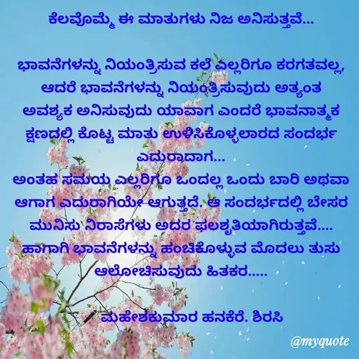Quote by ಮಹೇಶಕುಮಾರ ಹನಕೆರೆ - ಕೆಲವೊಮ್ಮೆ ಈ ಮಾತುಗಳು ನಿಜ ಅನಿಸುತ್ತವೆ...

ಭಾವನೆಗಳನ್ನು ನಿಯಂತ್ರಿಸುವ ಕಲೆ ಎಲ್ಲರಿಗೂ ಕರಗತವಲ್ಲ, ಆದರೆ ಭಾವನೆಗಳನ್ನು ನಿಯಂತ್ರಿಸುವುದು ಅತ್ಯಂತ ಅವಶ್ಯಕ ಅನಿಸುವುದು ಯಾವಾಗ ಎಂದರೆ ಭಾವನಾತ್ಮಕ ಕ್ಷಣದಲ್ಲಿ ಕೊಟ್ಟ ಮಾತು ಉಳಿಸಿಕೊಳ್ಳಲಾರದ ಸಂದರ್ಭ ಎದುರಾದಾಗ...
ಅಂತಹ ಸಮಯ ಎಲ್ಲರಿಗೂ ಒಂದಲ್ಲ ಒಂದು ಬಾರಿ ಅಥವಾ ಆಗಾಗ ಎದುರಾಗಿಯೇ ಆಗುತ್ತದೆ. ಆ ಸಂದರ್ಭದಲ್ಲಿ ಬೇಸರ ಮುನಿಸು ನಿರಾಸೆಗಳು ಅದರ ಫಲಶೃತಿಯಾಗಿರುತ್ತವೆ.... ಹಾಗಾಗಿ ಭಾವನೆಗಳನ್ನು ಹಂಚಿಕೊಳ್ಳುವ ಮೊದಲು ತುಸು ಆಲೋಚಿಸುವುದು ಹಿತಕರ.....

🖋 ಮಹೇಶಕುಮಾರ ಹನಕೆರೆ. ಶಿರಸಿ - Made using Quotes Creator App, Post Maker App