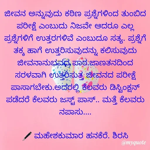 Quote by ಮಹೇಶಕುಮಾರ ಹನಕೆರೆ - ಜೀವನ ಅನ್ನುವುದು ಕಠಿಣ ಪ್ರಶ್ನೆಗಳಿಂದ ತುಂಬಿದ ಪರೀಕ್ಷೆ ಎಂಬುದು ನಿಜವೇ ಆದರೂ ಎಲ್ಲ ಪ್ರಶ್ನೆಗಳಿಗೆ ಉತ್ತರಗಳಿವೆ ಎಂಬುದೂ ಸತ್ಯ. ಪ್ರಶ್ನೆಗೆ ತಕ್ಕ ಹಾಗೆ ಉತ್ತರಿಸುವುದನ್ನು ಕಲಿಸುವುದು ಜೀವನಾನುಭವದ ಪಾಠ.ಜಾಣತನದಿಂದ ಸರಳವಾಗಿ ಉತ್ತರಿಸುತ್ತ ಜೀವನದ ಪರೀಕ್ಷೆ ಪಾಸಾಗಬೇಕು.ಅದರಲ್ಲಿ ಕೆಲವರು ಡಿಸ್ಟಿಂಕ್ಷನ್ ಪಡೆದರೆ ಕೆಲವರು ಜಸ್ಟ್ ಪಾಸ್.. ಮತ್ತೆ ಕೆಲವರು ನಪಾಸು....

🖋 ಮಹೇಶಕುಮಾರ ಹನಕೆರೆ. ಶಿರಸಿ - Made using Quotes Creator App, Post Maker App