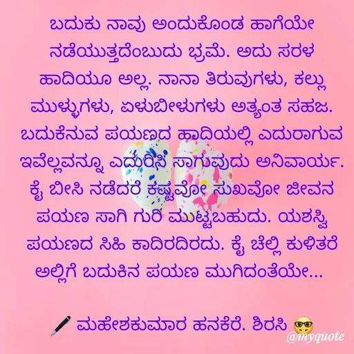 Quote by ಮಹೇಶಕುಮಾರ ಹನಕೆರೆ - ಬದುಕು ನಾವು ಅಂದುಕೊಂಡ ಹಾಗೆಯೇ ನಡೆಯುತ್ತದೆಂಬುದು ಭ್ರಮೆ. ಅದು ಸರಳ ಹಾದಿಯೂ ಅಲ್ಲ. ನಾನಾ ತಿರುವುಗಳು, ಕಲ್ಲು ಮುಳ್ಳುಗಳು, ಏಳುಬೀಳುಗಳು ಅತ್ಯಂತ ಸಹಜ. ಬದುಕೆನುವ ಪಯಣದ ಹಾದಿಯಲ್ಲಿ ಎದುರಾಗುವ ಇವೆಲ್ಲವನ್ನೂ ಎದುರಿಸಿ ಸಾಗುವುದು ಅನಿವಾರ್ಯ. ಕೈ ಬೀಸಿ ನಡೆದರೆ ಕಷ್ಟವೋ ಸುಖವೋ ಜೀವನ ಪಯಣ ಸಾಗಿ ಗುರಿ ಮುಟ್ಟಬಹುದು. ಯಶಸ್ವಿ ಪಯಣದ ಸಿಹಿ ಕಾದಿರದಿರದು. ಕೈ ಚೆಲ್ಲಿ ಕುಳಿತರೆ ಅಲ್ಲಿಗೆ ಬದುಕಿನ ಪಯಣ ಮುಗಿದಂತೆಯೇ... 

🖋 ಮಹೇಶಕುಮಾರ ಹನಕೆರೆ. ಶಿರಸಿ 🤓 - Made using Quotes Creator App, Post Maker App