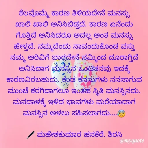 Quote by ಮಹೇಶಕುಮಾರ ಹನಕೆರೆ - ಕೆಲವೊಮ್ಮೆ ಕಾರಣ ತಿಳಿಯದೇನೆ ಮನಸ್ಸು ಖಾಲಿ ಖಾಲಿ ಅನಿಸಿಬಿಡ್ತದೆ. ಕಾರಣ ಏನೆಂದು ಗೊತ್ತಿದೆ ಅನಿಸಿದರೂ ಅದಲ್ಲ ಅಂತ ಮನಸ್ಸು ಹೇಳ್ತದೆ. ನಮ್ಮದೆಂದು ನಾವಂದುಕೊಂಡ ವಸ್ತು ನಮ್ಮ ಅರಿವಿಗೆ ಬಾರದೇನೆ ನಮ್ಮಿಂದ ದೂರಾಗ್ತಿದೆ ಅನಿಸಿದಾಗ ಮನಸ್ಸಿನ ಒಂಟಿತನವು ಇದಕ್ಕೆ ಕಾರಣವಿರಬಹುದು. ಕಂಡ ಕನಸುಗಳು ನನಸಾಗುವ ಮುಂಚೆ ಕರಗಿದಾಗಲೂ ಇಂತಹ ಸ್ಥಿತಿ ಮನಸ್ಸಿನದು. ಮನದಾಳಕ್ಕೆ ಇಳಿದ ಭಾವಗಳು ಮರೆಯಾದಾಗ ಮನಸ್ಸಿನ ಅಳಲು ಸಹಿಸಲಾಗದು....😰

🖋 ಮಹೇಶಕುಮಾರ ಹನಕೆರೆ. ಶಿರಸಿ - Made using Quotes Creator App, Post Maker App
