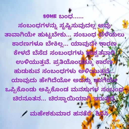 Quote by ಮಹೇಶಕುಮಾರ ಹನಕೆರೆ - 
SOME ಬಂಧ...... 
ಸಂಬಂಧಗಳನ್ನು ಸೃಷ್ಟಿಸುವುದಲ್ಲ ಅವು ತಾವಾಗಿಯೇ ಹುಟ್ಟಬೇಕು... ಸಂಬಂಧ ಬೆಳೆಯಲು ಕಾರಣಗಳೂ ಬೇಕಿಲ್ಲ... ಯಾವುದೇ ಕಾರಣ ಕೇಳದೆ ಬೆಸೆದ ಸಂಬಂಧಗಳು ಶಾಶ್ವತವಾಗಿ ಉಳಿಯುತ್ತವೆ. ಪ್ರತಿಯೊಂದಕ್ಕೂ ಕಾರಣ ಹುಡುಕುವ ಸಂಬಂಧಗಳು ಅಳಿಯುತ್ತವೆ... ಯಾವುದು ಹೇಗಿದೆಯೋ ಅದನ್ನು ಹಾಗೆಯೇ ಒಪ್ಪಿಕೊಂಡು ಅಪ್ಪಿಕೊಂಡ ಮನಸುಗಳ ಸಂಬಂಧ ಚಿರನೂತನ... ಚಿರಸ್ಥಾಯಿಯಾಗಿ ಇರುತ್ತದೆ.

🖋 ಮಹೇಶಕುಮಾರ ಹನಕೆರೆ. ಶಿರಸಿ - Made using Quotes Creator App, Post Maker App
