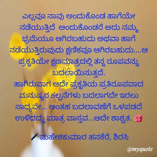 Quote by ಮಹೇಶಕುಮಾರ ಹನಕೆರೆ - ಎಲ್ಲವೂ ನಾವು ಅಂದುಕೊಂಡ ಹಾಗೆಯೇ ನಡೆಯುತ್ತಿದೆ  ಅಂದುಕೊಂಡರೆ ಅದು ನಮ್ಮ ಭ್ರಮೆಯೂ ಆಗಿರಬಹುದು ಅಥವಾ ಹಾಗೆ ನಡೆಯುತ್ತಿರುವುದು ಕ್ಷಣಿಕವೂ ಆಗಿರಬಹುದು....ಆ ಪ್ರಕೃತಿಯೇ ಕ್ಷಣಮಾತ್ರದಲ್ಲಿ ತನ್ನ ರೂಪವನ್ನು ಬದಲಾಯಿಸುತ್ತದೆ.
ಹಾಗಿರುವಾಗ ಅದೇ ಪ್ರಕೃತಿಯ ಪ್ರತಿರೂಪವಾದ ಮನುಷ್ಯರ ಕಲ್ಪನೆಗಳು ಬದಲಾಗದೇ ಇರಲು ಸಾಧ್ಯವೇ... ಅಂತಹ ಬದಲಾವಣೆಗೆ ಒಳಪಡದೆ ಉಳಿದದ್ದು ಮಾತ್ರ ವಾಸ್ತವ...ಅದೇ ಶಾಶ್ವತ. 🌺

🖋 ಮಹೇಶಕುಮಾರ ಹನಕೆರೆ, ಶಿರಸಿ - Made using Quotes Creator App, Post Maker App
