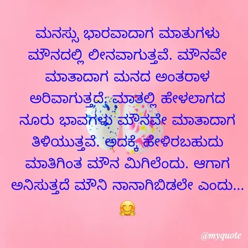 Quote by ಮಹೇಶಕುಮಾರ ಹನಕೆರೆ - ಮನಸ್ಸು ಭಾರವಾದಾಗ ಮಾತುಗಳು ಮೌನದಲ್ಲಿ ಲೀನವಾಗುತ್ತವೆ. ಮೌನವೇ ಮಾತಾದಾಗ ಮನದ ಅಂತರಾಳ ಅರಿವಾಗುತ್ತದೆ. ಮಾತಲ್ಲಿ ಹೇಳಲಾಗದ ನೂರು ಭಾವಗಳು ಮೌನವೇ ಮಾತಾದಾಗ ತಿಳಿಯುತ್ತವೆ. ಅದಕ್ಕೆ ಹೇಳಿರಬಹುದು ಮಾತಿಗಿಂತ ಮೌನ ಮಿಗಿಲೆಂದು. ಆಗಾಗ ಅನಿಸುತ್ತದೆ ಮೌನಿ ನಾನಾಗಿಬಿಡಲೇ ಎಂದು...🤗 - Made using Quotes Creator App, Post Maker App