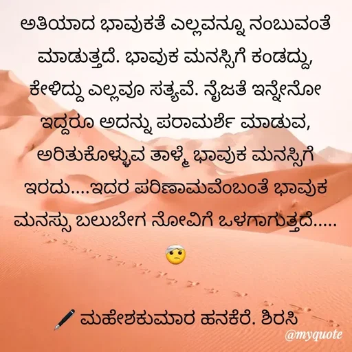 Quote by ಮಹೇಶಕುಮಾರ ಹನಕೆರೆ - ಅತಿಯಾದ ಭಾವುಕತೆ ಎಲ್ಲವನ್ನೂ ನಂಬುವಂತೆ ಮಾಡುತ್ತದೆ. ಭಾವುಕ ಮನಸ್ಸಿಗೆ ಕಂಡದ್ದು, ಕೇಳಿದ್ದು ಎಲ್ಲವೂ ಸತ್ಯವೆ. ನೈಜತೆ ಇನ್ನೇನೋ ಇದ್ದರೂ ಅದನ್ನು ಪರಾಮರ್ಶೆ ಮಾಡುವ, ಅರಿತುಕೊಳ್ಳುವ ತಾಳ್ಮೆ ಭಾವುಕ ಮನಸ್ಸಿಗೆ ಇರದು....ಇದರ ಪರಿಣಾಮವೆಂಬಂತೆ ಭಾವುಕ ಮನಸ್ಸು ಬಲುಬೇಗ ನೋವಿಗೆ ಒಳಗಾಗುತ್ತದೆ..... 🤕

🖋 ಮಹೇಶಕುಮಾರ ಹನಕೆರೆ. ಶಿರಸಿ - Made using Quotes Creator App, Post Maker App