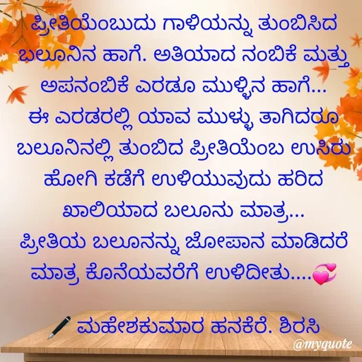 Quote by ಮಹೇಶಕುಮಾರ ಹನಕೆರೆ - ಪ್ರೀತಿಯೆಂಬುದು ಗಾಳಿಯನ್ನು ತುಂಬಿಸಿದ ಬಲೂನಿನ ಹಾಗೆ. ಅತಿಯಾದ ನಂಬಿಕೆ ಮತ್ತು ಅಪನಂಬಿಕೆ ಎರಡೂ ಮುಳ್ಳಿನ ಹಾಗೆ... ಈ ಎರಡರಲ್ಲಿ ಯಾವ ಮುಳ್ಳು ತಾಗಿದರೂ ಬಲೂನಿನಲ್ಲಿ ತುಂಬಿದ ಪ್ರೀತಿಯೆಂಬ ಉಸಿರು ಹೋಗಿ ಕಡೆಗೆ ಉಳಿಯುವುದು ಹರಿದ ಖಾಲಿಯಾದ ಬಲೂನು ಮಾತ್ರ...
ಪ್ರೀತಿಯ ಬಲೂನನ್ನು ಜೋಪಾನ ಮಾಡಿದರೆ ಮಾತ್ರ ಕೊನೆಯವರೆಗೆ ಉಳಿದೀತು....💞

🖋 ಮಹೇಶಕುಮಾರ ಹನಕೆರೆ. ಶಿರಸಿ - Made using Quotes Creator App, Post Maker App