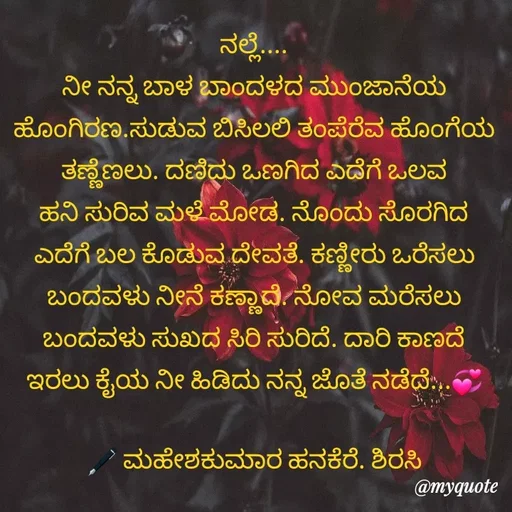 Quote by ಮಹೇಶಕುಮಾರ ಹನಕೆರೆ - ನಲ್ಲೆ....
ನೀ ನನ್ನ ಬಾಳ ಬಾಂದಳದ ಮುಂಜಾನೆಯ ಹೊಂಗಿರಣ.ಸುಡುವ ಬಿಸಿಲಲಿ ತಂಪೆರೆವ ಹೊಂಗೆಯ ತಣ್ಣೆಣಲು. ದಣಿದು ಒಣಗಿದ ಎದೆಗೆ ಒಲವ ಹನಿ ಸುರಿವ ಮಳೆ ಮೋಡ. ನೊಂದು ಸೊರಗಿದ ಎದೆಗೆ ಬಲ ಕೊಡುವ ದೇವತೆ. ಕಣ್ಣೀರು ಒರೆಸಲು ಬಂದವಳು ನೀನೆ ಕಣ್ಣಾದೆ. ನೋವ ಮರೆಸಲು ಬಂದವಳು ಸುಖದ ಸಿರಿ ಸುರಿದೆ. ದಾರಿ ಕಾಣದೆ ಇರಲು ಕೈಯ ನೀ ಹಿಡಿದು ನನ್ನ ಜೊತೆ ನಡೆದೆ...💞

🖋 ಮಹೇಶಕುಮಾರ ಹನಕೆರೆ. ಶಿರಸಿ - Made using Quotes Creator App, Post Maker App