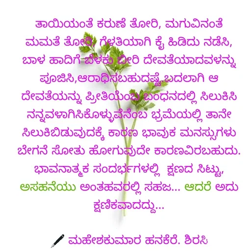 Quote by ಮಹೇಶಕುಮಾರ ಹನಕೆರೆ - ತಾಯಿಯಂತೆ ಕರುಣೆ ತೋರಿ, ಮಗುವಿನಂತೆ ಮಮತೆ ತೋರಿ, ಗೆಳತಿಯಾಗಿ ಕೈ ಹಿಡಿದು ನಡೆಸಿ, ಬಾಳ ಹಾದಿಗೆ ಬೆಳಕು ಬೀರಿ ದೇವತೆಯಾದವಳನ್ನು ಪೂಜಿಸಿ,ಆರಾಧಿಸಬಹುದಷ್ಟೆ.ಬದಲಾಗಿ ಆ ದೇವತೆಯನ್ನು ಪ್ರೀತಿಯೆಂಬ ಬಂಧನದಲ್ಲಿ ಸಿಲುಕಿಸಿ ನನ್ನವಳಾಗಿಸಿಕೊಳ್ಳುವೆನೆಂಬ ಭ್ರಮೆಯಲ್ಲಿ ತಾನೇ ಸಿಲುಕಿಬಿಡುವುದಕ್ಕೆ ಕಾರಣ ಭಾವುಕ ಮನಸ್ಸುಗಳು ಬೇಗನೆ ಸೋತು ಹೋಗುವುದೇ ಕಾರಣವಿರಬಹುದು. ಭಾವನಾತ್ಮಕ ಸಂದರ್ಭಗಳಲ್ಲಿ  ಕ್ಷಣದ ಸಿಟ್ಟು, ಅಸಹನೆಯು ಅಂತಹವರಲ್ಲಿ ಸಹಜ... ಆದರೆ ಅದು ಕ್ಷಣಿಕವಾದದ್ದು...

🖋 ಮಹೇಶಕುಮಾರ ಹನಕೆರೆ. ಶಿರಸಿ - Made using Quotes Creator App, Post Maker App