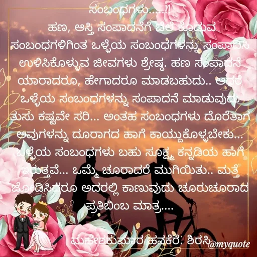 Quote by ಮಹೇಶಕುಮಾರ ಹನಕೆರೆ - ಸಂಬಂಧಗಳು.....!!
 ಹಣ, ಆಸ್ತಿ ಸಂಪಾದನೆಗೆ ಬೆಲೆ ಕೊಡುವ ಸಂಬಂಧಗಳಿಗಿಂತ ಒಳ್ಳೆಯ ಸಂಬಂಧಗಳನ್ನು ಸಂಪಾದಿಸಿ ಉಳಿಸಿಕೊಳ್ಳುವ ಜೀವಗಳು ಶ್ರೇಷ್ಠ. ಹಣ ಸಂಪಾದನೆ ಯಾರಾದರೂ, ಹೇಗಾದರೂ ಮಾಡಬಹುದು.. ಆದರೆ ಒಳ್ಳೆಯ ಸಂಬಂಧಗಳನ್ನು ಸಂಪಾದನೆ ಮಾಡುವುದು ತುಸು ಕಷ್ಟವೇ ಸರಿ... ಅಂತಹ ಸಂಬಂಧಗಳು ದೊರೆತಾಗ ಅವುಗಳನ್ನು ದೂರಾಗದ ಹಾಗೆ ಕಾಯ್ದುಕೊಳ್ಳಬೇಕು... ಒಳ್ಳೆಯ ಸಂಬಂಧಗಳು ಬಹು ಸೂಕ್ಷ್ಮ ಕನ್ನಡಿಯ ಹಾಗೆ ಇರುತ್ತವೆ... ಒಮ್ಮೆ ಚೂರಾದರೆ ಮುಗಿಯಿತು‌.. ಮತ್ತೆ ಜೋಡಿಸಿದರೂ ಅದರಲ್ಲಿ ಕಾಣುವುದು ಚೂರುಚೂರಾದ ಪ್ರತಿಬಿಂಬ ಮಾತ್ರ....

🖋  ಮಹೇಶಕುಮಾರ ಹನಕೆರೆ. ಶಿರಸಿ - Made using Quotes Creator App, Post Maker App