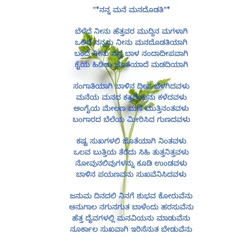 Quote by ಮಹೇಶಕುಮಾರ ಹನಕೆರೆ - "*ನನ್ನ ಮನೆ ಮನದೊಡತಿ"*

ಬೆಳೆದೆ ನೀನು ಹೆತ್ತವರ ಮುದ್ದಿನ ಮಗಳಾಗಿ
ಒಲಿದೆ ನನ್ನನು ನೀನು ಮನದೊಡತಿಯಾಗಿ
ಬಂದೆ ನೀನು ನನ್ನ ಬಾಳ ನಂದಾದೀಪವಾಗಿ
ಕೈಯ ಹಿಡಿದು ಜೊತೆಯಾದೆ ಮಡದಿಯಾಗಿ

ಸಂಗಾತಿಯಾಗಿ ಬಾಳಿನ ದೀಪ ಬೆಳಗಿದವಳು
ಮನೆಯ ಮನದ ಕತ್ತಲೆಯನು ಕಳೆದವಳು
ಅಂಗೈಯ ಮೇಲಣ ಮಣಿ ಮುತ್ತಿನಂತವಳು
ಬಂಗಾರದ ಬೆಲೆಯ ಮೀರಿಸಿದ ಗುಣದವಳು

ಕಷ್ಟ ಸುಖಗಳಲಿ ಜೊತೆಯಾಗಿ ನಿಂತವಳು
ಒಲವ ಬುತ್ತಿಯ ತೆರೆದು ಸಿಹಿ ತುತ್ತನಿತ್ತವಳು
ನೋವುನಲಿವುಗಳನ್ನು ಕೂಡಿ ಉಂಡವಳು
ಬಾಳಿನ ಪಯಣವನು ಸುಖವೆನಿಸಿದವಳು

ಜನುಮ ದಿನದಲಿ ನಿನಗೆ ಶುಭವ ಕೋರುವೆನು
ಅನುಗಾಲ ನಗುನಗುತ ಬಾಳೆಂದು ಹರಸುವೆನು
ಹೆತ್ತ ದೈವಗಳಲ್ಲಿ ಮನವಿಯನು ಮಾಡುವೆನು
ನೂರ್ಕಾಲ ಸುಖವಾಗಿ ಇರಿಸೆನುತ ಬೇಡುವೆನು - Made using Quotes Creator App, Post Maker App