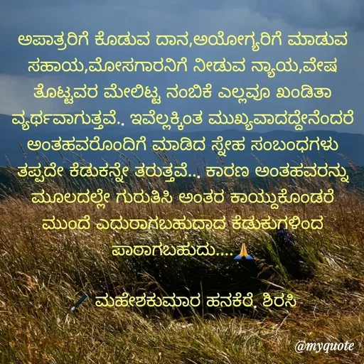 Quote by ಮಹೇಶಕುಮಾರ ಹನಕೆರೆ - ಅಪಾತ್ರರಿಗೆ ಕೊಡುವ ದಾನ,ಅಯೋಗ್ಯರಿಗೆ ಮಾಡುವ ಸಹಾಯ,ಮೋಸಗಾರನಿಗೆ ನೀಡುವ ನ್ಯಾಯ,ವೇಷ ತೊಟ್ಟವರ ಮೇಲಿಟ್ಟ ನಂಬಿಕೆ ಎಲ್ಲವೂ ಖಂಡಿತಾ ವ್ಯರ್ಥವಾಗುತ್ತವೆ.. ಇವೆಲ್ಲಕ್ಕಿಂತ ಮುಖ್ಯವಾದದ್ದೇನೆಂದರೆ ಅಂತಹವರೊಂದಿಗೆ ಮಾಡಿದ ಸ್ನೇಹ ಸಂಬಂಧಗಳು ತಪ್ಪದೇ ಕೆಡುಕನ್ನೇ ತರುತ್ತವೆ... ಕಾರಣ ಅಂತಹವರನ್ನು ಮೂಲದಲ್ಲೇ ಗುರುತಿಸಿ ಅಂತರ ಕಾಯ್ದುಕೊಂಡರೆ ಮುಂದೆ ಎದುರಾಗಬಹುದಾದ ಕೆಡುಕುಗಳಿಂದ ಪಾರಾಗಬಹುದು....🙏

🖋 ಮಹೇಶಕುಮಾರ ಹನಕೆರೆ. ಶಿರಸಿ - Made using Quotes Creator App, Post Maker App