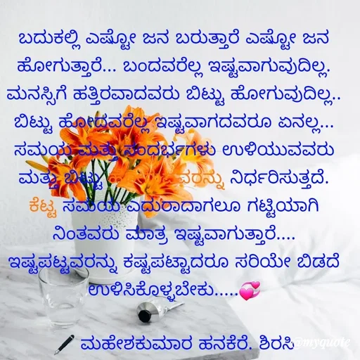 Quote by ಮಹೇಶಕುಮಾರ ಹನಕೆರೆ - ಬದುಕಲ್ಲಿ ಎಷ್ಟೋ ಜನ ಬರುತ್ತಾರೆ ಎಷ್ಟೋ ಜನ ಹೋಗುತ್ತಾರೆ... ಬಂದವರೆಲ್ಲ ಇಷ್ಟವಾಗುವುದಿಲ್ಲ. ಮನಸ್ಸಿಗೆ ಹತ್ತಿರವಾದವರು ಬಿಟ್ಟು ಹೋಗುವುದಿಲ್ಲ.. ಬಿಟ್ಟು ಹೋದವರೆಲ್ಲ ಇಷ್ಟವಾಗದವರೂ ಏನಲ್ಲ... ಸಮಯ ಮತ್ತು ಸಂದರ್ಭಗಳು ಉಳಿಯುವವರು ಮತ್ತು ಬಿಟ್ಟು ಹೋಗುವವರನ್ನು ನಿರ್ಧರಿಸುತ್ತದೆ. ಕೆಟ್ಟ ಸಮಯ ಎದುರಾದಾಗಲೂ ಗಟ್ಟಿಯಾಗಿ ನಿಂತವರು ಮಾತ್ರ ಇಷ್ಟವಾಗುತ್ತಾರೆ.... ಇಷ್ಟಪಟ್ಟವರನ್ನು ಕಷ್ಟಪಟ್ಟಾದರೂ ಸರಿಯೇ ಬಿಡದೆ ಉಳಿಸಿಕೊಳ್ಳಬೇಕು.....💞

🖋 ಮಹೇಶಕುಮಾರ ಹನಕೆರೆ. ಶಿರಸಿ - Made using Quotes Creator App, Post Maker App