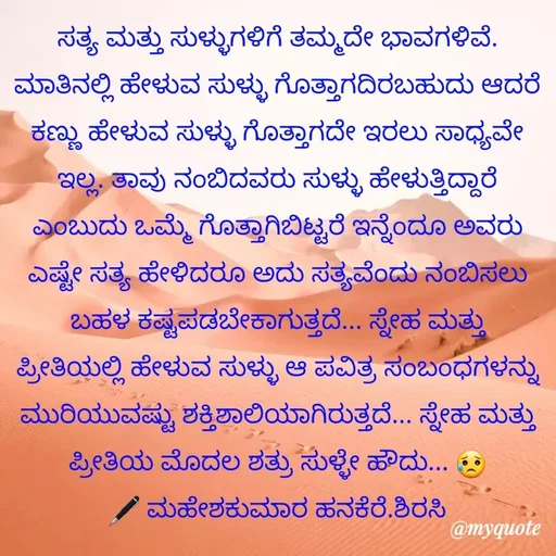Quote by ಮಹೇಶಕುಮಾರ ಹನಕೆರೆ - ಸತ್ಯ ಮತ್ತು ಸುಳ್ಳುಗಳಿಗೆ ತಮ್ಮದೇ ಭಾವಗಳಿವೆ. ಮಾತಿನಲ್ಲಿ ಹೇಳುವ ಸುಳ್ಳು ಗೊತ್ತಾಗದಿರಬಹುದು ಆದರೆ ಕಣ್ಣು ಹೇಳುವ ಸುಳ್ಳು ಗೊತ್ತಾಗದೇ ಇರಲು ಸಾಧ್ಯವೇ ಇಲ್ಲ. ತಾವು ನಂಬಿದವರು ಸುಳ್ಳು ಹೇಳುತ್ತಿದ್ದಾರೆ ಎಂಬುದು ಒಮ್ಮೆ ಗೊತ್ತಾಗಿಬಿಟ್ಟರೆ ಇನ್ನೆಂದೂ ಅವರು ಎಷ್ಟೇ ಸತ್ಯ ಹೇಳಿದರೂ ಅದು ಸತ್ಯವೆಂದು ನಂಬಿಸಲು ಬಹಳ ಕಷ್ಟಪಡಬೇಕಾಗುತ್ತದೆ... ಸ್ನೇಹ ಮತ್ತು ಪ್ರೀತಿಯಲ್ಲಿ ಹೇಳುವ ಸುಳ್ಳು ಆ ಪವಿತ್ರ ಸಂಬಂಧಗಳನ್ನು ಮುರಿಯುವಷ್ಟು ಶಕ್ತಿಶಾಲಿಯಾಗಿರುತ್ತದೆ... ಸ್ನೇಹ ಮತ್ತು ಪ್ರೀತಿಯ ಮೊದಲ ಶತ್ರು ಸುಳ್ಳೇ ಹೌದು... 😥
🖋 ಮಹೇಶಕುಮಾರ ಹನಕೆರೆ.ಶಿರಸಿ - Made using Quotes Creator App, Post Maker App