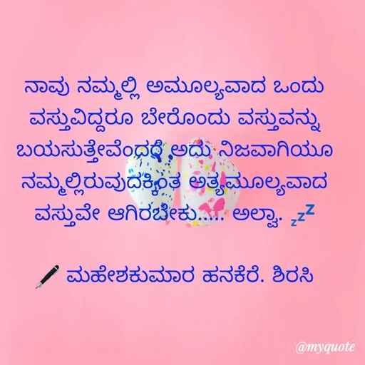 Quote by ಮಹೇಶಕುಮಾರ ಹನಕೆರೆ - ನಾವು ನಮ್ಮಲ್ಲಿ ಅಮೂಲ್ಯವಾದ ಒಂದು ವಸ್ತುವಿದ್ದರೂ ಬೇರೊಂದು ವಸ್ತುವನ್ನು ಬಯಸುತ್ತೇವೆಂದರೆ ಅದು ನಿಜವಾಗಿಯೂ ನಮ್ಮಲ್ಲಿರುವುದಕ್ಕಿಂತ ಅತ್ಯಮೂಲ್ಯವಾದ ವಸ್ತುವೇ ಆಗಿರಬೇಕು..... ಅಲ್ವಾ. 💤

🖋 ಮಹೇಶಕುಮಾರ ಹನಕೆರೆ. ಶಿರಸಿ - Made using Quotes Creator App, Post Maker App