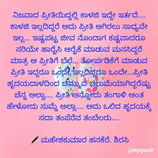 Quote by ಮಹೇಶಕುಮಾರ ಹನಕೆರೆ - ನಿಜವಾದ ಪ್ರೀತಿಯಿದ್ದಲ್ಲಿ ಕಾಳಜಿ ಇದ್ದೇ ಇರ್ತದೆ.... ಕಾಳಜಿ ಇಲ್ಲದಿದ್ದರೆ ಅದು ಪ್ರೀತಿ ಆಗಿರಲು ಸಾಧ್ಯವೇ ಇಲ್ಲ... ಇಷ್ಟಪಟ್ಟ ಜೀವ ನೊಂದಾಗ ಕಷ್ಟವಾದರೂ ಸರಿಯೇ ಹಾರೈಸಿ ಆರೈಕೆ ಮಾಡುವ ಮನಸಿದ್ದರೆ ಮಾತ್ರ ಆ ಪ್ರೀತಿಗೆ ಬೆಲೆ... ತೋರ್ಪಡಿಕೆಗೆ ಮಾಡುವ ಪ್ರೀತಿ ಇದ್ದರೂ ಒಂದೇ ಇಲ್ಲದಿದ್ದರೂ ಒಂದೇ...ಪ್ರೀತಿ ಹೃದಯದಾಳದಿಂದ ಚಿಮ್ಮುವ ಚಿಲುಮೆಯಾಗಿದ್ದರೆಷ್ಟು ಚೆನ್ನ ಅಲ್ವಾ.... ಪ್ರೀತಿ ಅನ್ನೋದು ತಂಗಾಳಿ ಅಂತ ಹೇಳೋದು ಸುಮ್ನೆ ಅಲ್ಲಾ.... ಅದು ಒಲಿದ ಹೃದಯಕ್ಕೆ ಸದಾ ತಂಪೆರೆವ ತಂಬೆಲರು....

🖋 ಮಹೇಶಕುಮಾರ ಹನಕೆರೆ. ಶಿರಸಿ - Made using Quotes Creator App, Post Maker App