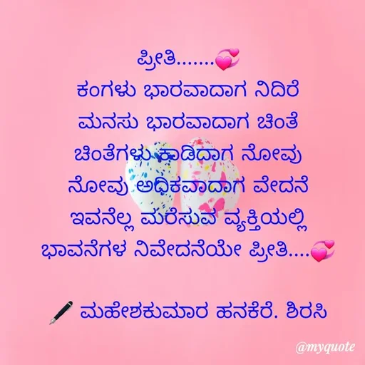 Quote by ಮಹೇಶಕುಮಾರ ಹನಕೆರೆ - ಪ್ರೀತಿ.......💞
ಕಂಗಳು ಭಾರವಾದಾಗ ನಿದಿರೆ
ಮನಸು ಭಾರವಾದಾಗ ಚಿಂತೆ
ಚಿಂತೆಗಳು ಕಾಡಿದಾಗ ನೋವು
ನೋವು ಅಧಿಕವಾದಾಗ ವೇದನೆ
ಇವನೆಲ್ಲ ಮರೆಸುವ ವ್ಯಕ್ತಿಯಲ್ಲಿ
ಭಾವನೆಗಳ ನಿವೇದನೆಯೇ ಪ್ರೀತಿ....💞

🖋 ಮಹೇಶಕುಮಾರ ಹನಕೆರೆ. ಶಿರಸಿ - Made using Quotes Creator App, Post Maker App