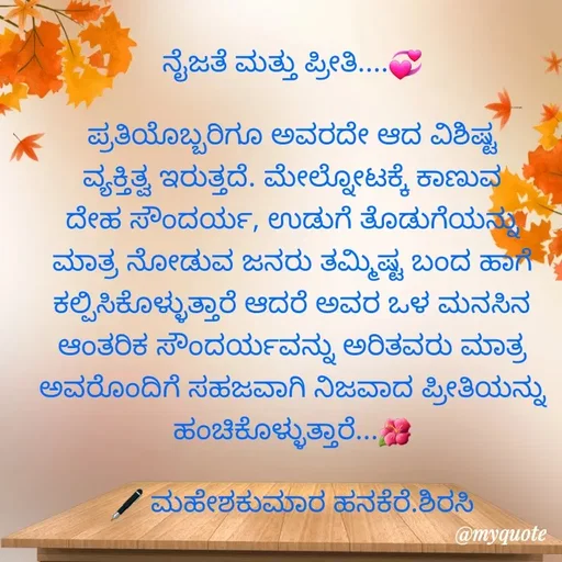 Quote by ಮಹೇಶಕುಮಾರ ಹನಕೆರೆ - ನೈಜತೆ ಮತ್ತು ಪ್ರೀತಿ....💞

ಪ್ರತಿಯೊಬ್ಬರಿಗೂ ಅವರದೇ ಆದ ವಿಶಿಷ್ಟ ವ್ಯಕ್ತಿತ್ವ ಇರುತ್ತದೆ. ಮೇಲ್ನೋಟಕ್ಕೆ ಕಾಣುವ ದೇಹ ಸೌಂದರ್ಯ, ಉಡುಗೆ ತೊಡುಗೆಯನ್ನು ಮಾತ್ರ ನೋಡುವ ಜನರು ತಮ್ಮಿಷ್ಟ ಬಂದ ಹಾಗೆ ಕಲ್ಪಿಸಿಕೊಳ್ಳುತ್ತಾರೆ ಆದರೆ ಅವರ ಒಳ ಮನಸಿನ ಆಂತರಿಕ ಸೌಂದರ್ಯವನ್ನು ಅರಿತವರು ಮಾತ್ರ ಅವರೊಂದಿಗೆ ಸಹಜವಾಗಿ ನಿಜವಾದ ಪ್ರೀತಿಯನ್ನು ಹಂಚಿಕೊಳ್ಳುತ್ತಾರೆ...🌺

🖋 ಮಹೇಶಕುಮಾರ ಹನಕೆರೆ.ಶಿರಸಿ - Made using Quotes Creator App, Post Maker App