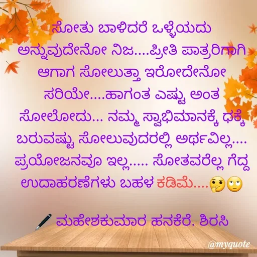Quote by ಮಹೇಶಕುಮಾರ ಹನಕೆರೆ - ಸೋತು ಬಾಳಿದರೆ ಒಳ್ಳೆಯದು ಅನ್ನುವುದೇನೋ ನಿಜ....ಪ್ರೀತಿ ಪಾತ್ರರಿಗಾಗಿ ಆಗಾಗ ಸೋಲುತ್ತಾ ಇರೋದೇನೋ ಸರಿಯೇ....ಹಾಗಂತ ಎಷ್ಟು ಅಂತ ಸೋಲೋದು... ನಮ್ಮ ಸ್ವಾಭಿಮಾನಕ್ಕೆ ಧಕ್ಕೆ ಬರುವಷ್ಟು ಸೋಲುವುದರಲ್ಲಿ ಅರ್ಥವಿಲ್ಲ.... ಪ್ರಯೋಜನವೂ ಇಲ್ಲ..... ಸೋತವರೆಲ್ಲ ಗೆದ್ದ ಉದಾಹರಣೆಗಳು ಬಹಳ ಕಡಿಮೆ....🤔🙄

🖋 ಮಹೇಶಕುಮಾರ ಹನಕೆರೆ. ಶಿರಸಿ - Made using Quotes Creator App, Post Maker App