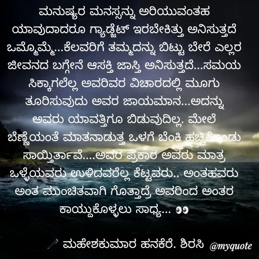 Quote by ಮಹೇಶಕುಮಾರ ಹನಕೆರೆ - ಮನುಷ್ಯರ ಮನಸ್ಸನ್ನು ಅರಿಯುವಂತಹ ಯಾವುದಾದರೂ ಗ್ಯಾಡ್ಜೆಟ್ ಇರಬೇಕಿತ್ತು ಅನಿಸುತ್ತದೆ ಒಮ್ಮೊಮ್ಮೆ...ಕೆಲವರಿಗೆ ತಮ್ಮದನ್ನು ಬಿಟ್ಟು ಬೇರೆ ಎಲ್ಲರ ಜೀವನದ ಬಗ್ಗೇನೆ ಆಸಕ್ತಿ ಜಾಸ್ತಿ ಅನಿಸುತ್ತದೆ...ಸಮಯ ಸಿಕ್ಕಾಗಲೆಲ್ಲ ಅವರಿವರ ವಿಚಾರದಲ್ಲಿ ಮೂಗು ತೂರಿಸುವುದು ಅವರ ಜಾಯಮಾನ...ಅದನ್ನು ಅವರು ಯಾವತ್ತಿಗೂ ಬಿಡುವುದಿಲ್ಲ. ಮೇಲೆ ಬೆಣ್ಣೆಯಂತೆ ಮಾತನಾಡುತ್ತ ಒಳಗೆ ಬೆಂಕಿ ಹಚ್ಚಿಕೊಂಡು ಸಾಯ್ತಿರ್ತಾವೆ....ಅವರ ಪ್ರಕಾರ ಅವರು ಮಾತ್ರ ಒಳ್ಳೆಯವರು ಉಳಿದವರೆಲ್ಲ ಕೆಟ್ಟವರು.. ಅಂತಹವರು ಅಂತ ಮುಂಚಿತವಾಗಿ ಗೊತ್ತಾದ್ರೆ ಅವರಿಂದ ಅಂತರ ಕಾಯ್ದುಕೊಳ್ಳಲು ಸಾಧ್ಯ... 👀

🖋 ಮಹೇಶಕುಮಾರ ಹನಕೆರೆ. ಶಿರಸಿ - Made using Quotes Creator App, Post Maker App