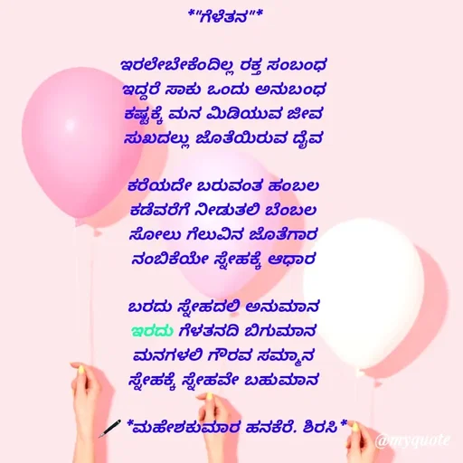 Quote by ಮಹೇಶಕುಮಾರ ಹನಕೆರೆ - *"ಗೆಳೆತನ"*

ಇರಲೇಬೇಕೆಂದಿಲ್ಲ ರಕ್ತ ಸಂಬಂಧ
ಇದ್ದರೆ ಸಾಕು ಒಂದು ಅನುಬಂಧ
ಕಷ್ಟಕ್ಕೆ ಮನ ಮಿಡಿಯುವ ಜೀವ
ಸುಖದಲ್ಲು ಜೊತೆಯಿರುವ ದೈವ

ಕರೆಯದೇ ಬರುವಂತ ಹಂಬಲ
ಕಡೆವರೆಗೆ ನೀಡುತಲಿ ಬೆಂಬಲ
ಸೋಲು ಗೆಲುವಿನ ಜೊತೆಗಾರ
ನಂಬಿಕೆಯೇ ಸ್ನೇಹಕ್ಕೆ ಆಧಾರ

ಬರದು ಸ್ನೇಹದಲಿ ಅನುಮಾನ
ಇರದು ಗೆಳತನದಿ ಬಿಗುಮಾನ
ಮನಗಳಲಿ ಗೌರವ ಸಮ್ಮಾನ
ಸ್ನೇಹಕ್ಕೆ ಸ್ನೇಹವೇ ಬಹುಮಾನ

🖋 *ಮಹೇಶಕುಮಾರ ಹನಕೆರೆ. ಶಿರಸಿ* - Made using Quotes Creator App, Post Maker App