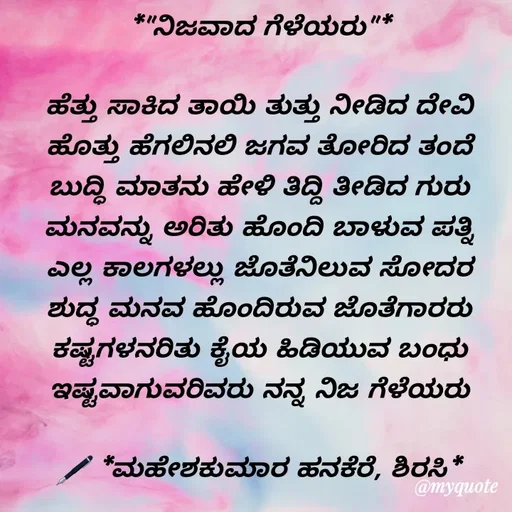 Quote by ಮಹೇಶಕುಮಾರ ಹನಕೆರೆ - *"ನಿಜವಾದ ಗೆಳೆಯರು"*

ಹೆತ್ತು ಸಾಕಿದ ತಾಯಿ ತುತ್ತು ನೀಡಿದ ದೇವಿ
ಹೊತ್ತು ಹೆಗಲಿನಲಿ ಜಗವ ತೋರಿದ ತಂದೆ
ಬುದ್ಧಿ ಮಾತನು ಹೇಳಿ ತಿದ್ದಿ ತೀಡಿದ ಗುರು
ಮನವನ್ನು ಅರಿತು ಹೊಂದಿ ಬಾಳುವ ಪತ್ನಿ
ಎಲ್ಲ ಕಾಲಗಳಲ್ಲು ಜೊತೆನಿಲುವ ಸೋದರ
ಶುದ್ಧ ಮನವ ಹೊಂದಿರುವ ಜೊತೆಗಾರರು
ಕಷ್ಟಗಳನರಿತು ಕೈಯ ಹಿಡಿಯುವ ಬಂಧು
ಇಷ್ಟವಾಗುವರಿವರು ನನ್ನ ನಿಜ ಗೆಳೆಯರು

🖋 *ಮಹೇಶಕುಮಾರ ಹನಕೆರೆ, ಶಿರಸಿ*
 - Made using Quotes Creator App, Post Maker App