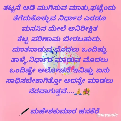 Quote by ಮಹೇಶಕುಮಾರ ಹನಕೆರೆ - ತಟ್ಟನೆ ಆಡಿ‌ ಮುಗಿಸುವ ಮಾತು,ಫಟ್ಟೆಂದು ತೆಗೆದುಕೊಳ್ಳುವ ನಿರ್ಧಾರ ಎರಡೂ ಮನಸಿನ‌ ಮೇಲೆ ಅನಿರೀಕ್ಷಿತ ಕೆಟ್ಟ ಪರಿಣಾಮ ಬೀರಬಹುದು. ಮಾತನಾಡುವ ಮೊದಲು ಒಂದಿಷ್ಟು ತಾಳ್ಮೆ,ನಿರ್ಧಾರ ಮಾಡುವ ಮೊದಲು ಒಂದಿಷ್ಟೇ ಆಲೋಚನೆ ಇವಿಷ್ಟು ಏನು ಸಾಧಿಸಬೇಕಾಗಿತ್ತೋ ಅದನ್ನೇ ಮಾಡಲು ನೆರವಾಗುತ್ತವೆ....🙏💐

🖋 ಮಹೇಶಕುಮಾರ ಹನಕೆರೆ - Made using Quotes Creator App, Post Maker App