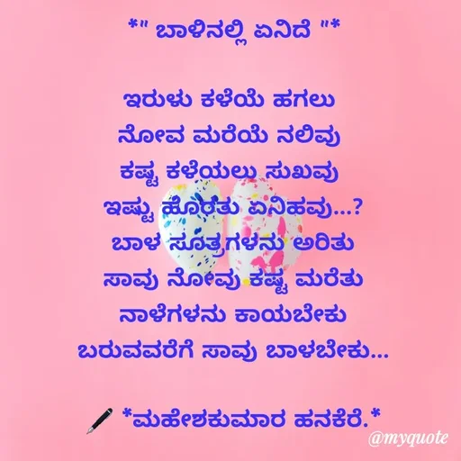 Quote by ಮಹೇಶಕುಮಾರ ಹನಕೆರೆ - *" ಬಾಳಿನಲ್ಲಿ ಏನಿದೆ "*

ಇರುಳು ಕಳೆಯೆ ಹಗಲು 
ನೋವ ಮರೆಯೆ ನಲಿವು 
ಕಷ್ಟ ಕಳೆಯಲು ಸುಖವು 
ಇಷ್ಟು ಹೊರತು ಏನಿಹವು...?
ಬಾಳ ಸೂತ್ರಗಳನು ಅರಿತು
ಸಾವು ನೋವು ಕಷ್ಟ ಮರೆತು
ನಾಳೆಗಳನು ಕಾಯಬೇಕು
ಬರುವವರೆಗೆ ಸಾವು ಬಾಳಬೇಕು...

🖋 *ಮಹೇಶಕುಮಾರ ಹನಕೆರೆ.*
 - Made using Quotes Creator App, Post Maker App