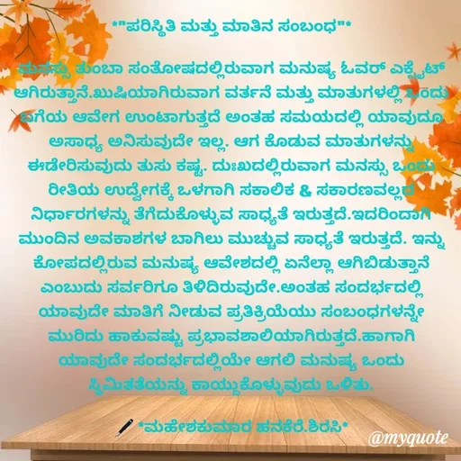 Quote by ಮಹೇಶಕುಮಾರ ಹನಕೆರೆ - *"ಪರಿಸ್ಥಿತಿ ಮತ್ತು ಮಾತಿನ ಸಂಬಂಧ"*

ಮನಸ್ಸು ತುಂಬಾ ಸಂತೋಷದಲ್ಲಿರುವಾಗ ಮನುಷ್ಯ ಓವರ್ ಎಕ್ಸೈಟ್ ಆಗಿರುತ್ತಾನೆ.ಖುಷಿಯಾಗಿರುವಾಗ ವರ್ತನೆ ಮತ್ತು ಮಾತುಗಳಲ್ಲಿ ಒಂದು ಬಗೆಯ ಆವೇಗ ಉಂಟಾಗುತ್ತದೆ ಅಂತಹ ಸಮಯದಲ್ಲಿ ಯಾವುದೂ ಅಸಾಧ್ಯ ಅನಿಸುವುದೇ ಇಲ್ಲ. ಆಗ ಕೊಡುವ ಮಾತುಗಳನ್ನು ಈಡೇರಿಸುವುದು ತುಸು ಕಷ್ಟ. ದುಃಖದಲ್ಲಿರುವಾಗ ಮನಸ್ಸು ಒಂದು ರೀತಿಯ ಉದ್ವೇಗಕ್ಕೆ ಒಳಗಾಗಿ ಸಕಾಲಿಕ & ಸಕಾರಣವಲ್ಲದ ನಿರ್ಧಾರಗಳನ್ನು ತೆಗೆದುಕೊಳ್ಳುವ ಸಾಧ್ಯತೆ ಇರುತ್ತದೆ.ಇದರಿಂದಾಗಿ ಮುಂದಿನ ಅವಕಾಶಗಳ ಬಾಗಿಲು ಮುಚ್ಚುವ ಸಾಧ್ಯತೆ ಇರುತ್ತದೆ. ಇನ್ನು ಕೋಪದಲ್ಲಿರುವ ಮನುಷ್ಯ ಆವೇಶದಲ್ಲಿ ಏನೆಲ್ಲಾ ಆಗಿಬಿಡುತ್ತಾನೆ ಎಂಬುದು ಸರ್ವರಿಗೂ ತಿಳಿದಿರುವುದೇ.ಅಂತಹ ಸಂದರ್ಭದಲ್ಲಿ ಯಾವುದೇ ಮಾತಿಗೆ ನೀಡುವ ಪ್ರತಿಕ್ರಿಯೆಯು ಸಂಬಂಧಗಳನ್ನೇ ಮುರಿದು ಹಾಕುವಷ್ಟು ಪ್ರಭಾವಶಾಲಿಯಾಗಿರುತ್ತದೆ.ಹಾಗಾಗಿ ಯಾವುದೇ ಸಂದರ್ಭದಲ್ಲಿಯೇ ಆಗಲಿ ಮನುಷ್ಯ ಒಂದು ಸ್ಥಿಮಿತತೆಯನ್ನು ಕಾಯ್ದುಕೊಳ್ಳುವುದು ಒಳಿತು.

🖋 *ಮಹೇಶಕುಮಾರ ಹನಕೆರೆ.ಶಿರಸಿ* - Made using Quotes Creator App, Post Maker App