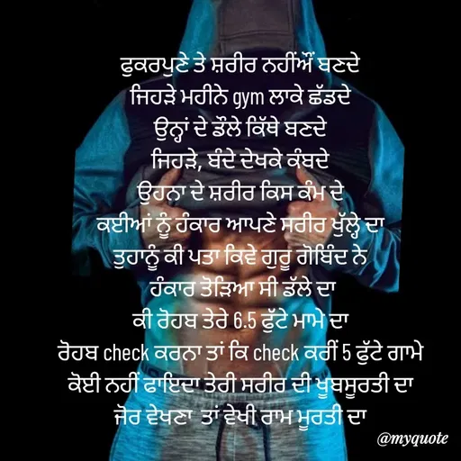 Quote by jodh gill - ਫੁਕਰਪੁਣੇ ਤੇ ਸ਼ਰੀਰ ਨਹੀਂਔਂ ਬਣਦੇ
ਜਿਹੜੇ ਮਹੀਨੇ gym ਲਾਕੇ ਛੱਡਦੇ
ਉਨ੍ਹਾਂ ਦੇ ਡੌਲੇ ਕਿੱਥੇ ਬਣਦੇ
ਜਿਹੜੇ, ਬੰਦੇ ਦੇਖਕੇ ਕੰਬਦੇ
ਉਹਨਾ ਦੇ ਸ਼ਰੀਰ ਕਿਸ ਕੰਮ ਦੇ
ਕਈਆਂ ਨੂੰ ਹੰਕਾਰ ਆਪਣੇ ਸਰੀਰ ਖੁੱਲ੍ਹੇ ਦਾ
ਤੁਹਾਨੂੰ ਕੀ ਪਤਾ ਕਿਵੇ ਗੁਰੂ ਗੋਬਿੰਦ ਨੇ
 ਹੰਕਾਰ ਤੋੜਿਆ ਸੀ ਡੱਲੇ ਦਾ
ਕੀ ਰੋਹਬ ਤੇਰੇ 6.5 ਫੁੱਟੇ ਮਾਮੇ ਦਾ
ਰੋਹਬ check ਕਰਨਾ ਤਾਂ ਕਿ check ਕਰੀਂ 5 ਫੁੱਟੇ ਗਾਮੇ
ਕੋਈ ਨਹੀਂ ਫਾਇਦਾ ਤੇਰੀ ਸਰੀਰ ਦੀ ਖੂਬਸੂਰਤੀ ਦਾ
ਜੋਰ ਵੇਖਣਾ  ਤਾਂ ਵੇਖੀ ਰਾਮ ਮੂਰਤੀ ਦਾ - Made using Quotes Creator App, Post Maker App