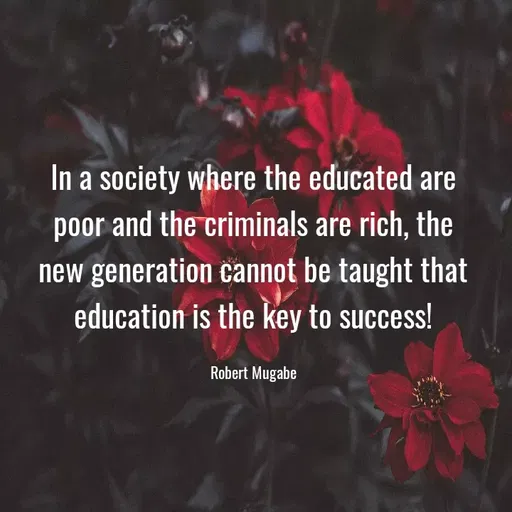 Quote by Muhammad Zeeshan - In a society where the educated are
poor and the criminals are rich, the
new generation cannot be taught that
education is the key to success!
Robert Mugabe
 - Made using Quotes Creator App, Post Maker App