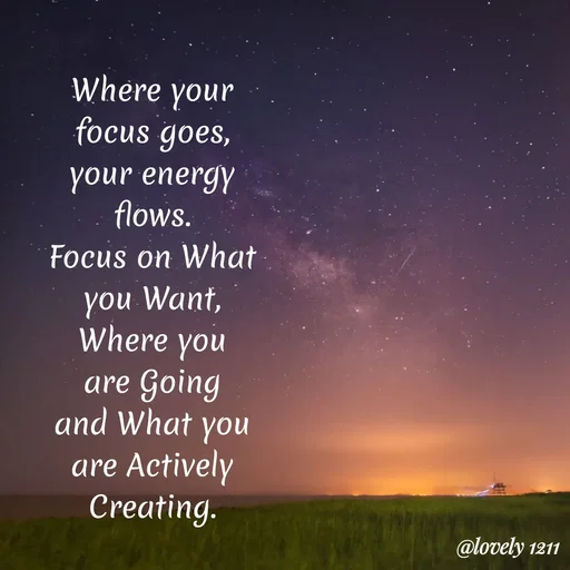 Quote by Pavithra Shanth - Where your
focus goes,
your energy
flows.
Focus on What
you Want,
where you
are Going
and What you
are Actively
Creating.
@lovely 1211
 - Made using Quotes Creator App, Post Maker App