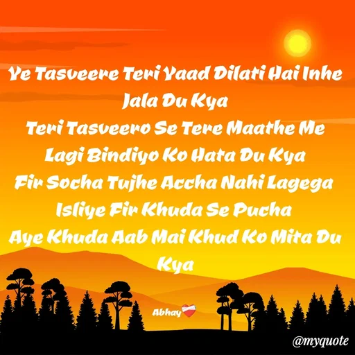 Quote by Abhay - Ye Tasveere Teri Yaad Dilati Hai Inhe Jala Du Kya
Teri Tasveero Se Tere Maathe Me Lagi Bindiyo Ko Hata Du Kya
Fir Socha Tujhe Accha Nahi Lagega 
Isliye Fir Khuda Se Pucha 
Aye Khuda Aab Mai Khud Ko Mita Du Kya


Abhay❤️‍🩹 - Made using Quotes Creator App, Post Maker App