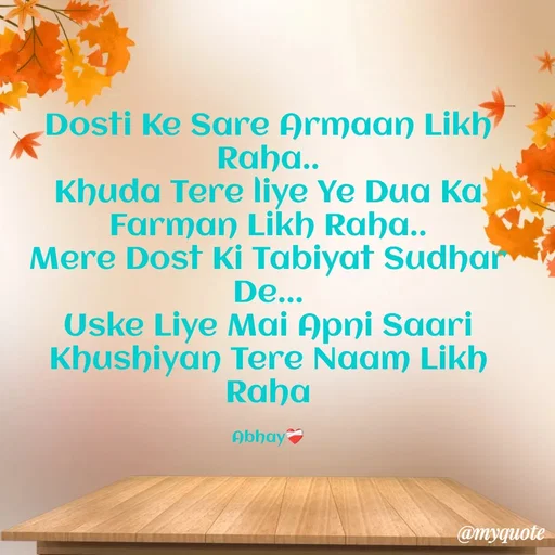 Quote by Abhay - Dosti Ke Sare Armaan Likh Raha..
Khuda Tere liye Ye Dua Ka Farman Likh Raha..
Mere Dost Ki Tabiyat Sudhar De...
Uske Liye Mai Apni Saari Khushiyan Tere Naam Likh Raha

Abhay❤️‍🩹 - Made using Quotes Creator App, Post Maker App