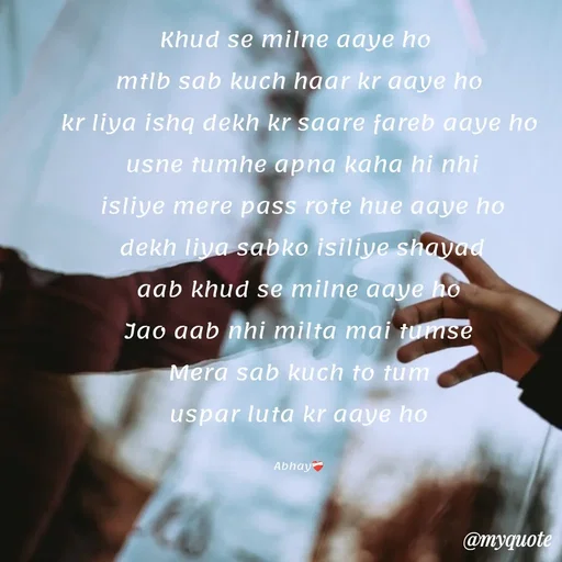 Quote by Abhay - Khud se milne aaye ho 
mtlb sab kuch haar kr aaye ho
kr liya ishq dekh kr saare fareb aaye ho
 usne tumhe apna kaha hi nhi
 isliye mere pass rote hue aaye ho
 dekh liya sabko isiliye shayad
 aab khud se milne aaye ho 
Jao aab nhi milta mai tumse
 Mera sab kuch to tum 
uspar luta kr aaye ho

Abhay❤️‍🩹 - Made using Quotes Creator App, Post Maker App