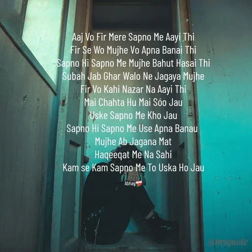Quote by Abhay - Aaj Vo Fir Mere Sapno Me Aayi Thi
Fir Se Wo Mujhe Vo Apna Banai Thi
Sapno Hi Sapno Me Mujhe Bahut Hasai Thi
Subah Jab Ghar Walo Ne Jagaya Mujhe
Fir Vo Kahi Nazar Na Aayi Thi
Mai Chahta Hu Mai Sóo Jau
Uske Sapno Me Kho Jau
Sapno Hi Sapno Me Use Apna Banau 
Mujhe Ab Jagana Mat
Haqeeqat Me Na Sahi
Kam se Kam Sapno Me To Uska Ho Jau

Abhay❤️‍🩹 - Made using Quotes Creator App, Post Maker App