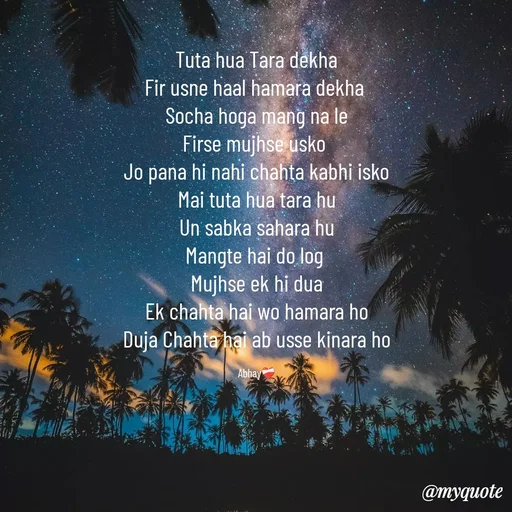 Quote by Abhay - Tuta hua Tara dekha
Fir usne haal hamara dekha 
Socha hoga mang na le
Firse mujhse usko 
Jo pana hi nahi chahta kabhi isko
Mai tuta hua tara hu
Un sabka sahara hu
Mangte hai do log 
Mujhse ek hi dua
Ek chahta hai wo hamara ho
Duja Chahta hai ab usse kinara ho

Abhay❤️‍🩹 - Made using Quotes Creator App, Post Maker App