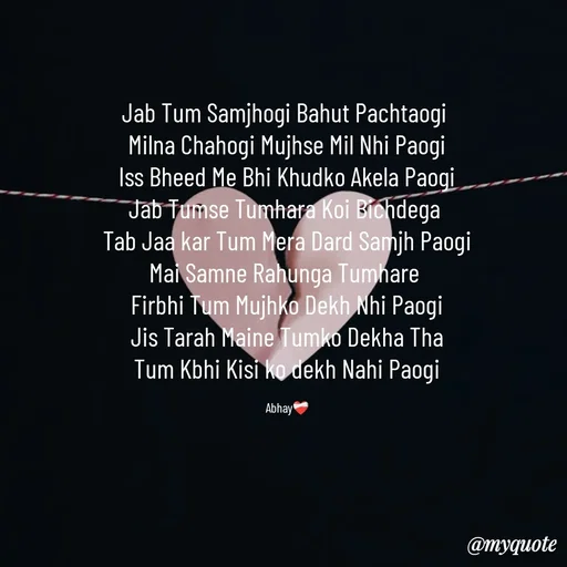 Quote by Abhay - Jab Tum Samjhogi Bahut Pachtaogi 
Milna Chahogi Mujhse Mil Nhi Paogi
Iss Bheed Me Bhi Khudko Akela Paogi
Jab Tumse Tumhara Koi Bichdega 
Tab Jaa kar Tum Mera Dard Samjh Paogi
Mai Samne Rahunga Tumhare 
Firbhi Tum Mujhko Dekh Nhi Paogi
Jis Tarah Maine Tumko Dekha Tha
Tum Kbhi Kisi ko dekh Nahi Paogi

Abhay❤️‍🩹 - Made using Quotes Creator App, Post Maker App