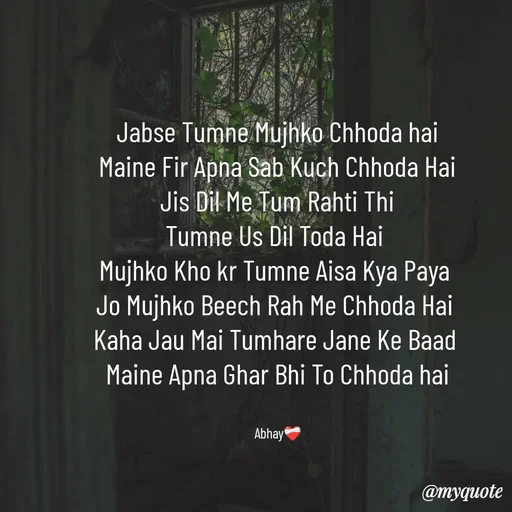 Quote by Abhay - Jabse Tumne Mujhko Chhoda hai
Maine Fir Apna Sab Kuch Chhoda Hai
Jis Dil Me Tum Rahti Thi
Tumne Us Dil Toda Hai 
Mujhko Kho kr Tumne Aisa Kya Paya 
Jo Mujhko Beech Rah Me Chhoda Hai 
Kaha Jau Mai Tumhare Jane Ke Baad 
Maine Apna Ghar Bhi To Chhoda hai


Abhay❤️‍🩹 - Made using Quotes Creator App, Post Maker App